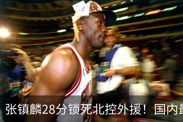 张镇麟28分锁死北控外援！国内最强3号位，国家队却不要他？
